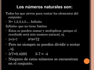 Todos los que sirven para contar los elementos del conjunto: N= 1,2,3,4,5…. Infinito Infinito: que no tiene limites Estos se pueden sumar y multiplicar, porque el resultado será otro numero natural, ej. 3+5=7  9*8 =72 Pero no siempre se pueden dividir o restar , ej. 3/7=0.4285  3-7 = -4 Ninguno de estos números se encuentran en el conjunto. Los números naturales son: 