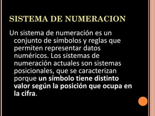 SISTEMA DE NUMERACION Un sistema de numeración es un conjunto de símbolos y reglas que permiten representar datos numéricos. Los sistemas de numeración actuales son sistemas posicionales, que se caracterizan porque  un símbolo tiene distinto valor según la posición que ocupa en la cifra .   