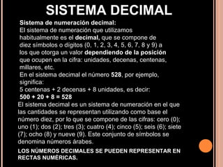 Sistema de numeración decimal: El sistema de numeración que utilizamos habitualmente es el  decimal,  que se compone de diez símbolos o dígitos (0, 1, 2, 3, 4, 5, 6, 7, 8 y 9) a los que otorga un valor  dependiendo de la posición  que ocupen en la cifra: unidades, decenas, centenas, millares, etc. En el sistema decimal el número  528 , por ejemplo, significa: 5 centenas + 2 decenas + 8 unidades, es decir: 500 + 20 + 8 = 528 SISTEMA DECIMAL El sistema decimal es un sistema de numeración en el que las cantidades se representan utilizando como base el número diez, por lo que se compone de las cifras: cero (0); uno (1); dos (2); tres (3); cuatro (4); cinco (5); seis (6); siete (7); ocho (8) y nueve (9). Este conjunto de símbolos se denomina números árabes . LOS NÚMEROS DECIMALES SE PUEDEN REPRESENTAR EN RECTAS NUMÉRICAS.  