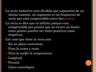La recta numérica esta dividida por segmentos de un mismo tamaño, un segmento  es un fragmento de recta que está comprendido entre dos  puntos . La recta se dice que es infinita porque esta comprendida por puntos que no tienen un limite, estos puntos pueden ser tanto positivos como negativos. Los usos que tiene la recta son: En un plano cartesiano Para la suma y resta Para la medir la temperatura Longitud Presión Línea cronológica 