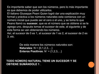Es importante saber que son los números, pero lo más importante es que debemos de poder utilizarlos.  El italiano Giuseppe Peani Quien logró dar una explicación muy formal y práctica a los números naturales esta comienza con un número inicial que puede ser el cero o el uno, y se toma lo que Peano llamó su  sucesor , que es el número que se obtiene si se le agrega uno, después tomas el sucesor de este, el siguiente y de esta forma se van obteniendo los números.  Así, el sucesor de 0 es 1, el sucesor de 1 es 2, el sucesor de 2 es 3, etc .  De esta manera los  números naturales  son:  Naturales : N = {0,1,2,3,…}  Enteros Positivos : N +  = {1,2,3,…}  TODO NÚMERO NATURAL TIENE UN SUCESOR Y SE OBTIENE SUMÁNDOLE 1  .  