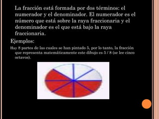 La fracción está formada por dos términos: el numerador y el denominador. El numerador es el número que está sobre la raya fraccionaria y el denominador es el que está bajo la raya fraccionaria. Ejemplos: Hay  8 partes de las cuales se han pintado 5, por lo tanto, la fracción que representa matemáticamente este dibujo es 5 / 8 (se lee cinco octavos). 
