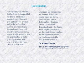 La felicidad
Un cielo azul de estrellas          Cruza con las mismas alas
brillando en la inmensidad;         los mundos de lo ideal;
un pájaro enamorado                 apurar todos los goces,
cantando en el florestal;           y todo el bien apurar;
por ambiente los aromas             de lo sueños y la dicha
del jardín y el azahar;             volver a la realidad,
junto a nosotros el agua            despertando entre las flores
brotando del manantial              de un césped primaveral;
nuestros corazones cerca,           los dos mirándonos mucho,
nuestros labios mucho más,          los dos besándonos más,
tú levantándote al cielo            ese es el amor, mi vida,
y yo siguiéndote allá,              ¡Esa es la felicidad...!
ese es el amor mi vida,
                                    De Manuel Acuña
¡Esa es la felicidad!...
                                    Oca, F. M. (1997). Ocho siglos de poesía. En F. M. Oca,
                                    Ocho siglos de poesía (pág. 913). México, D.F.: Porrúa.
 
