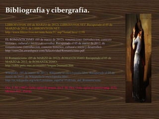 Bibliografía y cibergrafía.
LIBROSVIVOS. (05 de MARZO de 2012). LIBROSVIVOS.NET. Recuperado el 05 de
MARZO de 2012, de LIBROSVIVOS.NET:
http://www.librosvivos.net/smtc/homeTC.asp?TemaClave=1198

EL ROMANTICISMO. (05 de marzo de 2012). romanticismo (introduccion, contexto
historico, cultural e inicio y desarrollo). Recuperado el 05 de marzo de 2012, de
romanticismo (introduccion, contexto historico, cultural e inicio y desarrollo):
http://curro2m.awardspace.com/Selectividad/Romanticismo.pdf

El Romanticismo. (05 de MARZO de 2012). ROMANTICISMO. Recuperado el 05 de
MARZO de 2012, de ROMANTICISMO:
http://roble.pntic.mec.es/msanto1/lengua/2romanti.htm

Wikipedia. (05 de marzo de 2012). Wikipedia la enciclopedia libre. Recuperado el 05 de
marzo de 2012, de Wikipedia la enciclopedia libre:
http://es.wikipedia.org/wiki/Literatura_espa%C3%B1ola_del_Romanticismo

Oca, F. M. (1997). Ocho siglos de poesía. En F. M. Oca, Ocho siglos de poesía (pág. 913).
México, D.F.: Porrúa.
 