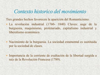 Tres grandes hechos favorecen la aparición del Romanticismo:
 La revolución industrial (1760- 1840) Claves: auge de la
  burguesía, maquinismo, proletariado, capitalismo industrial y
  liberalismo económico.

 Nacimiento de la burguesía. La sociedad estamental es sustituida
  por la sociedad de clases.

 Importancia de la corriente de exaltación de la libertad surgida a
  raíz de la Revolución Francesa (1789).
 