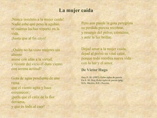 La mujer caída
¡Nunca  insultéis a la mujer caída!
Nadie sabe qué peso la agobió,           Pero aún puede la gota peregrina
ni cuántas luchas soportó en la          su perdida pureza recobrar,
vida,                                    y resurgir del polvo, cristalina,
¡hasta que al fin cayó!                  y ante la luz brillar.


¿Quién no ha visto mujeres sin           Dejad amar a la mujer caída,
aliento                                  dejad al polvo su vital calor,
asirse con afán a la virtud,             porque todo recobra nueva vida
y resistir del vicio el duro viento      con la luz y el amor.
con serena actitud?                      De Víctor Hugo
                                         Oca, F. M. (1997). Ocho siglos de poesía.
Gota de agua pendiente de una            En F. M. Oca, Ocho siglos de poesía (pág.
rama                                     913). México, D.F.: Porrúa.

que el viento agita y hace
estremecer;
¡perla que el cáliz de la flor
derrama,
y que es lodo al caer!
 