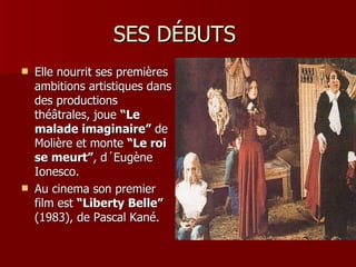 SES DÉBUTS
   Elle nourrit ses premières
    ambitions artistiques dans
    des productions
    théâtrales, joue “Le
    malade imaginaire” de
    Molière et monte “Le roi
    se meurt”, d´Eugène
    Ionesco.
   Au cinema son premier
    film est “Liberty Belle”
    (1983), de Pascal Kané.
 