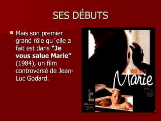SES DÉBUTS
   Mais son premier
    grand rôle qu´elle a
    fait est dans “Je
    vous salue Marie”
    (1984), un film
    controversé de Jean-
    Luc Godard.
 