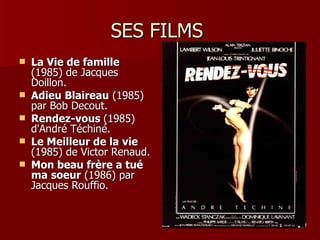 SES FILMS
   La Vie de famille
    (1985) de Jacques
    Doillon.
   Adieu Blaireau (1985)
    par Bob Decout.
   Rendez-vous (1985)
    d'André Téchiné.
   Le Meilleur de la vie
    (1985) de Victor Renaud.
   Mon beau frère a tué
    ma soeur (1986) par
    Jacques Rouffio.
 