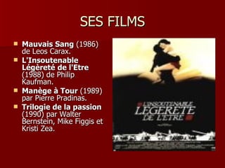 SES FILMS
   Mauvais Sang (1986)
    de Leos Carax.
   L'Insoutenable
    Légèreté de l'Etre
    (1988) de Philip
    Kaufman.
   Manège à Tour (1989)
    par Pierre Pradinas.
   Trilogie de la passion
    (1990) par Walter
    Bernstein, Mike Figgis et
    Kristi Zea.
 