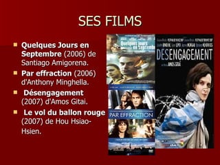 SES FILMS
   Quelques Jours en
    Septembre (2006) de
    Santiago Amigorena.
   Par effraction (2006)
    d'Anthony Minghella.
    Désengagement
    (2007) d'Amos Gitai.
    Le vol du ballon rouge
    (2007) de Hou Hsiao-
    Hsien.
 