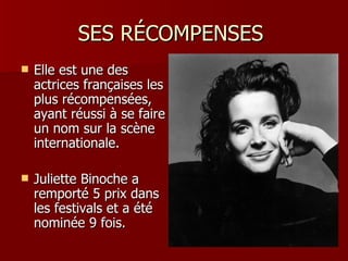 SES RÉCOMPENSES
   Elle est une des
    actrices françaises les
    plus récompensées,
    ayant réussi à se faire
    un nom sur la scène
    internationale.

   Juliette Binoche a
    remporté 5 prix dans
    les festivals et a été
    nominée 9 fois.
 