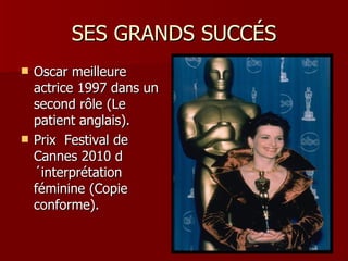 SES GRANDS SUCCÉS
   Oscar meilleure
    actrice 1997 dans un
    second rôle (Le
    patient anglais).
   Prix Festival de
    Cannes 2010 d
    ´interprétation
    féminine (Copie
    conforme).
 