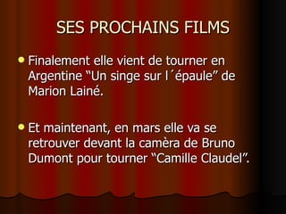 SES PROCHAINS FILMS
   Finalement elle vient de tourner en
    Argentine “Un singe sur l´épaule” de
    Marion Lainé.

   Et maintenant, en mars elle va se
    retrouver devant la camèra de Bruno
    Dumont pour tourner “Camille Claudel”.
 