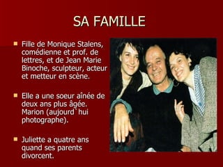 SA FAMILLE
   Fille de Monique Stalens,
    comédienne et prof. de
    lettres, et de Jean Marie
    Binoche, sculpteur, acteur
    et metteur en scène.

   Elle a une soeur aînée de
    deux ans plus âgée.
    Marion (aujourd`hui
    photographe).

   Juliette a quatre ans
    quand ses parents
    divorcent.
 