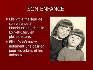 SON ENFANCE
   Elle vit le meilleur de
    son enfance à
    Mondoubleau, dans le
    Loir-et-Cher, en
    pleine nature.
   Elle s´y découvre
    notament une passion
    pour les arbres et les
    animaux.
 
