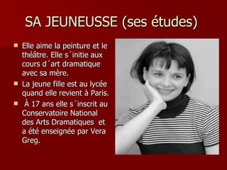SA JEUNEUSSE (ses études)
   Elle aime la peinture et le
    théâtre. Elle s´initie aux
    cours d´art dramatique
    avec sa mère.
   La jeune fille est au lycée
    quand elle revient à Paris.
    À 17 ans elle s´inscrit au
    Conservatoire National
    des Arts Dramatiques et
    a été enseignée par Vera
    Greg.
 