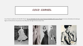 COCO CHANEL
Coco Chanel, seudónimo de Gabrielle Chanel, fue una diseñadora de alta costura francesa fundadora de la marca Chanel. Es la única diseñadora de moda que
figura enla lista de las cien personas más influyentes del siglo XX de la revista Time
 