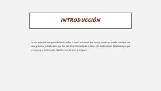 INTRODUCCIÓN
En esta presentación quiero hablarles sobre la moda un temas que es muy común en la vida cotidiana con
ideas y marcas y diseñadores que has sido muy relevantes en la moda con estilos únicos las tendencias que
se usaron yseestán usndo yla diferencia de antes y después.
 
