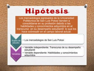Sujeto de
estudio:
• Los mercadologos de San Luis Potosí
Variables
• Variable independiente: Transcurso de su desempeño
estudiantil
• Variable dependiente: Habilidades y conocimientos
adquiridos
Los mercadologos egresados de la Universidad
Politécnica de San Luis Potosí tienden a
consolidarse en su profesión debido a las
habilidades y conocimientos adquiridos en el
transcurso en su desempeño estudiantil lo que los
hace sobresalir en el campo laboral actual.
 