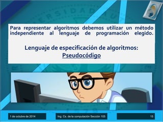 Para representar algoritmos debemos utilizar un método 
independiente al lenguaje de programación elegido. 
Lenguaje de especificación de algoritmos: 
Pseudocódigo 
1 de octubre de 2014 Ing. Cs. de la computación Sección 105 15 
 