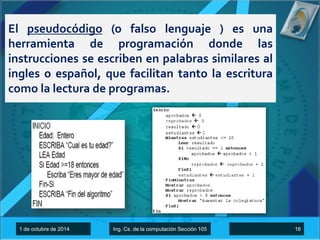 El pseudocódigo (o falso lenguaje ) es una 
herramienta de programación donde las 
instrucciones se escriben en palabras similares al 
ingles o español, que facilitan tanto la escritura 
como la lectura de programas. 
1 de octubre de 2014 Ing. Cs. de la computación Sección 105 16 
 