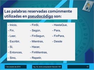 Las palabras reservadas comúnmente 
utilizadas en pseudocódigo son: 
- Inicio, 
- Fin, 
- Leer, 
- Escribir, 
- Si, 
- Entonces, 
- Sino, 
- FinSi, 
- Según, 
- FinSegun, 
- Mientras, 
- Hacer, 
- FinMientras, 
- Repetir, 
- HastaQue, 
- Para, 
- FinPara, 
- Desde 
1 de octubre de 2014 Ing. Cs. de la computación Sección 105 17 
 