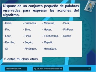 Dispone de un conjunto pequeño de palabras 
reservadas para expresar las acciones del 
algoritmo. 
- Inicio, 
- Fin, 
- Leer, 
- Escribir, 
- Si, 
- Entonces, 
- Sino, 
- FinSi, 
- Según, 
- FinSegun, 
- Mientras, 
- Hacer, 
- FinMientras, 
- Repetir, 
- HastaQue, 
- Para, 
- FinPara, 
- Desde 
Y entre muchas otras. 
1 de octubre de 2014 Ing. Cs. de la computación Sección 105 21 
 