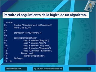 Permite el seguimiento de la lógica de un algoritmo. 
1.- Inicio 
2.- Escribir ("Introduce tus 4 calificaciones") 
3.- leer c1, c2, c3, c4 
4.- 
5.- promedio<-(c1+c2+c3+c4) /4 
6.- 
7.- según (promedio) hacer 
8.- caso 6: escribir ("Regular") 
9.- caso 7: escribir ("Bien") 
10.- caso 8: escribir ("Muy bien") 
11.- caso 9: escribir ("Excelente") 
12.- caso 10: escribir ("Excelente") 
13.- De otro modo 
14.- escribir ("Reprobado") 
15.- FinSegun 
16.- Fin 
1 de octubre de 2014 Ing. Cs. de la computación Sección 105 23 
 