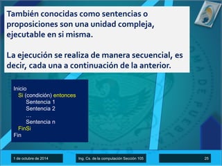 También conocidas como sentencias o 
proposiciones son una unidad compleja, 
ejecutable en si misma. 
La ejecución se realiza de manera secuencial, es 
decir, cada una a continuación de la anterior. 
Inicio 
Si (condición) entonces 
Sentencia 1 
Sentencia 2 
… 
Sentencia n 
FinSi 
Fin 
1 de octubre de 2014 Ing. Cs. de la computación Sección 105 25 
 