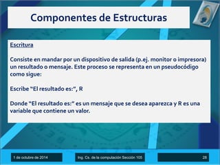 Componentes de Estructuras 
Escritura 
Consiste en mandar por un dispositivo de salida (p.ej. monitor o impresora) 
un resultado o mensaje. Este proceso se representa en un pseudocódigo 
como sigue: 
Escribe “El resultado es:”, R 
Donde “El resultado es:” es un mensaje que se desea aparezca y R es una 
variable que contiene un valor. 
1 de octubre de 2014 Ing. Cs. de la computación Sección 105 28 
 