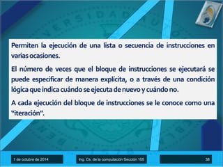 Permiten la ejecución de una lista o secuencia de instrucciones en 
variasocasiones. 
El número de veces que el bloque de instrucciones se ejecutará se 
puede especificar de manera explícita, o a través de una condición 
lógicaqueindicacuándoseejecutadenuevoycuándono. 
A cada ejecución del bloque de instrucciones se le conoce como una 
“iteración”. 
1 de octubre de 2014 Ing. Cs. de la computación Sección 105 38 
 
