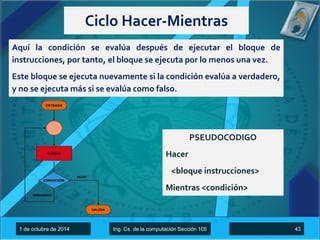 Ciclo Hacer-Mientras 
Aquí la condición se evalúa después de ejecutar el bloque de 
instrucciones, por tanto, el bloque se ejecuta por lo menos una vez. 
Este bloque se ejecuta nuevamente si la condición evalúa a verdadero, 
y no se ejecuta más si se evalúa como falso. 
PSEUDOCODIGO 
Hacer 
<bloque instrucciones> 
Mientras <condición> 
1 de octubre de 2014 Ing. Cs. de la computación Sección 105 43 
 