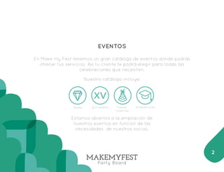 EVENTOS 
En Make my Fest tenemos un gran catálogo de eventos donde podrás 
ofrecer tus servicios. Así tu cliente te podrá elegir para todas las 
celebraciones que necesiten. 
Nuestro catálogo incluye: 
Bodas Graduaciones 
Estamos abiertos a la ampliación de 
nuestros eventos en función de las 
necesidades de nuestros socios. 
2 
Quinceaños Fiestas 
Infantiles 
 