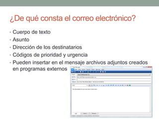 ¿De qué consta el correo electrónico? 
• Cuerpo de texto 
• Asunto 
• Dirección de los destinatarios 
• Códigos de prioridad y urgencia 
• Pueden insertar en el mensaje archivos adjuntos creados 
en programas externos 
 