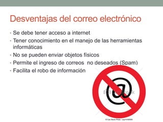 Desventajas del correo electrónico 
• Se debe tener acceso a internet 
• Tener conocimiento en el manejo de las herramientas 
informáticas 
• No se pueden enviar objetos físicos 
• Permite el ingreso de correos no deseados (Spam) 
• Facilita el robo de información 
 