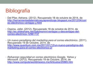 Bibliografía 
• Del Pilar, Adriana. (2012). Recuperado 18 de octubre de 2014, de 
http://herramientastelematicasyaprendizaje.blogspot.mx/2012/04/corr 
eo-electronico-ventajas-y.html 
• Ospina, Jafet. (2012). Recuperado 18 de octubre de 2014, de 
http://es.slideshare.net/Salomonnn/ventajas-y-desventajas-del-correo- 
electrnico-12961737 
• Un nuevo paradigma del marketing para el correo electrónico. (2011). 
Recuperado 19 de Octubre, 2014, de 
http://www.quantium.com.mx/2011/01/12/un-nuevo-paradigma-del-marketing- 
para-el-correo-electronico-2/ 
• Refuerzan seguridad en correo electrónico Google, Yahoo y 
Microsoft. (2012). Recuperado 19 de Octubre, 2014, de 
http://www.computerworldmexico.mx/Articulos/25965.htm 
 