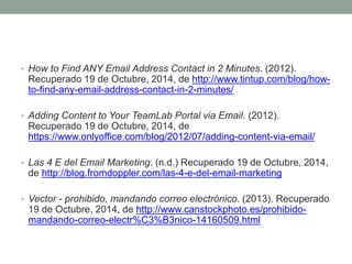 • How to Find ANY Email Address Contact in 2 Minutes. (2012). 
Recuperado 19 de Octubre, 2014, de http://www.tintup.com/blog/how-to- 
find-any-email-address-contact-in-2-minutes/ 
• Adding Content to Your TeamLab Portal via Email. (2012). 
Recuperado 19 de Octubre, 2014, de 
https://www.onlyoffice.com/blog/2012/07/adding-content-via-email/ 
• Las 4 E del Email Marketing. (n.d.) Recuperado 19 de Octubre, 2014, 
de http://blog.fromdoppler.com/las-4-e-del-email-marketing 
• Vector - prohibido, mandando correo electrónico. (2013). Recuperado 
19 de Octubre, 2014, de http://www.canstockphoto.es/prohibido-mandando- 
correo-electr%C3%B3nico-14160509.html 
