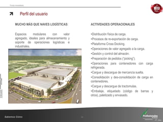 Fondo Inmobiliario
Perfil del usuario
10
MUCHO MÁS QUE NAVES LOGÍSTICAS:
Espacios modulares con valor
agregado, ideales para almacenamiento y
soporte de operaciones logísticas e
industriales.
ACTIVIDADES OPERACIONALES
•Distribución física de carga.
•Procesos de re-exportación de carga.
•Plataforma Cross Docking.
•Operaciones de valor agregado a la carga.
•Gestión y control del almacén.
•Preparación de pedidos (“picking”).
•Operaciones para contenedores con carga
refrigerada.
•Cargue y descargue de mercancía suelta.
•Consolidación y des-consolidación de carga en
contenedores.
•Cargue y descargue de tractomulas.
•Embalaje, etiquetado (código de barras y
otros), paletizado y envasado.
 