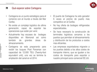 Fondo Inmobiliario
Qué esperar sobre Cartagena
16
• Cartagena es un punto estratégico para el
comercio con el mundo a través del Mar
Caribe.
• No existe un complejo logístico de ultima
generación, capaz de soportar las
operaciones que están por venir.
• Actualmente hay escases de bodegas
disponibles en Mamonal así como
también de grandes áreas de
almacenamiento.
• Cartagena se esta preparando para
recibir los buques Post Panamax con
capacidad de 12.000 TEU (Twenty-foot
equivalent unit), una vez se termine la
ampliación del canal en el 2014.
• El puerto de Cartagena ha sido ganador
6 veces al premio de puerto mas
competitivo en el Caribe.
• No hay oferta de bodegas refrigeradas
especializadas.
• Se hace necesario la construcción de
terminales logísticos cercanos a los
puertos que permitan el almacenamiento
y distribución de los productos a costos
mas eficientes.
• Las empresas exportadoras migrarán a
los puertos debido a los altos costos de
transporte interno, que se igualan a los
costos de transporte para exportar a
nuestro principal socio comercial EE.UU.
 