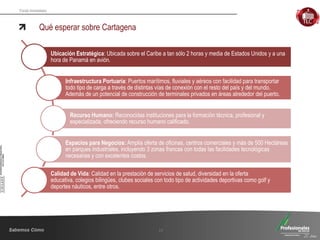 Fondo Inmobiliario
Qué esperar sobre Cartagena
17
Ubicación Estratégica: Ubicada sobre el Caribe a tan sólo 2 horas y media de Estados Unidos y a una
hora de Panamá en avión.
Infraestructura Portuaria: Puertos marítimos, fluviales y aéreos con facilidad para transportar
todo tipo de carga a través de distintas vías de conexión con el resto del país y del mundo.
Además de un potencial de construcción de terminales privados en áreas alrededor del puerto.
Recurso Humano: Reconocidas instituciones para la formación técnica, profesional y
especializada, ofreciendo recurso humano calificado.
Espacios para Negocios: Amplia oferta de oficinas, centros comerciales y más de 500 Hectáreas
en parques industriales, incluyendo 3 zonas francas con todas las facilidades tecnológicas
necesarias y con excelentes costos.
Calidad de Vida: Calidad en la prestación de servicios de salud, diversidad en la oferta
educativa, colegios bilingües, clubes sociales con todo tipo de actividades deportivas como golf y
deportes náuticos, entre otros.
 