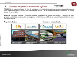 Fondo Inmobiliario
Promocon – experiencia en terminales logísticos
26
PROMOCON es una compañía con 22 años de experiencia en la prestación de servicios de ingeniería especializada en el
sector industrial y logístico, que ofrece soluciones integrales acordes a las necesidades del cliente, convirtiéndose en el brazo
ejecutor de sus proyectos.
Promocon, desarrolla, gestiona y promueve proyectos inmobiliarios de Parques Industriales y Logísticos de última
generación, ubicados en los principales nodos logísticos de Colombia, que satisfacen las necesidades actuales del mercado y
del cliente industrial
Proyectos realizados: Proyectos en comercialización:
 