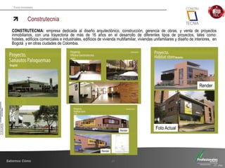 Fondo Inmobiliario
Construtecnia
27
CONSTRUTECNIA: empresa dedicada al diseño arquitectónico, construcción, gerencia de obras, y venta de proyectos
inmobiliarios, con una trayectoria de más de 16 años en el desarrollo de diferentes tipos de proyectos, tales como:
hoteles, edificios comerciales e industriales, edificios de vivienda multifamiliar, viviendas unifamiliares y diseño de interiores, en
Bogotá y en otras ciudades de Colombia.
 