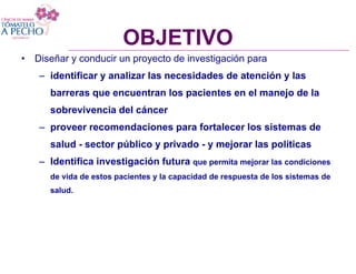 OBJETIVO
• Diseñar y conducir un proyecto de investigación para
OBJETIVO
– identificar y analizar las necesidades de atención y las
barreras que encuentran los pacientes en el manejo de la
sobrevivencia del cáncer
– proveer recomendaciones para fortalecer los sistemas de
salud - sector público y privado - y mejorar las políticas
– Identifica investigación futura que permita mejorar las condiciones
de vida de estos pacientes y la capacidad de respuesta de los sistemas de
salud.
 