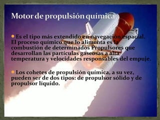 Es el tipo más extendido en navegación espacial.

El proceso químico que lo alimenta es la
combustión de determinados Propulsores que
desarrollan las partículas gaseosas a alta
temperatura y velocidades responsables del empuje.
Los cohetes de propulsión química, a su vez,

pueden ser de dos tipos: de propulsor sólido y de
propulsor líquido.

 
