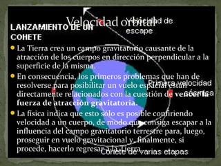La Tierra crea un campo gravitatorio causante de la

atracción de los cuerpos en dirección perpendicular a la
superficie de la misma.
En consecuencia, los primeros problemas que han de
resolverse para posibilitar un vuelo espacial están
directamente relacionados con la cuestión de vencer la
fuerza de atracción gravitatoria.
La física indica que esto sólo es posible confiriendo
velocidad a un cuerpo, de modo que consiga escapar a la
influencia del campo gravitatorio terrestre para, luego,
proseguir en vuelo gravitacional y, finalmente, si
procede, hacerlo regresar a la Tierra.

 