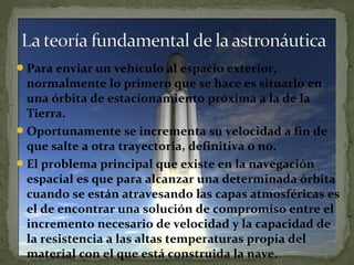 Para enviar un vehículo al espacio exterior,

normalmente lo primero que se hace es situarlo en
una órbita de estacionamiento próxima a la de la
Tierra.
Oportunamente se incrementa su velocidad a fin de
que salte a otra trayectoria, definitiva o no.
El problema principal que existe en la navegación
espacial es que para alcanzar una determinada órbita
cuando se están atravesando las capas atmosféricas es
el de encontrar una solución de compromiso entre el
incremento necesario de velocidad y la capacidad de
la resistencia a las altas temperaturas propia del
material con el que está construida la nave.

 