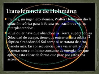 En 1925, un ingeniero alemán, Walter Hohmann dio la

solución teórica para la futura realización de viajes
interplanetarios:
«Cualquier nave que abandone la Tierra, superando su
velocidad de escape, tiene que entrar en una órbita
elíptica alrededor del Sol como si se tratara de otro
planeta más. En consecuencia, para viajar entre dos
planetas con el mínimo consumo de energía hay que
ajustar esta elipse de forma que pase por estos dos
astros.»

 