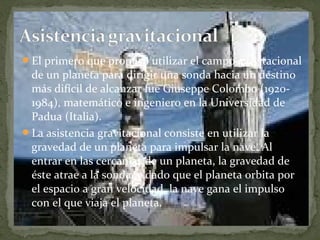 El primero que propuso utilizar el campo gravitacional

de un planeta para dirigir una sonda hacia un destino
más difícil de alcanzar fue Giuseppe Colombo (19201984), matemático e ingeniero en la Universidad de
Padua (Italia).
La asistencia gravitacional consiste en utilizar la
gravedad de un planeta para impulsar la nave. Al
entrar en las cercanías de un planeta, la gravedad de
éste atrae a la sonda, y dado que el planeta orbita por
el espacio a gran velocidad, la nave gana el impulso
con el que viaja el planeta.

 