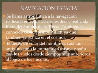 Se llama astronáutica a la navegación

realizada entre los astros, es decir, realizada
fuera del ámbito de la Tierra. También es
conocida como cosmonáutica, ya que
también se realiza en el cosmos.
El deseo de volar del hombre es casi tan
antiguo como la humanidad misma y soñó
con los vuelos desde tiempos muy anteriores
al logro de los mismos.

 